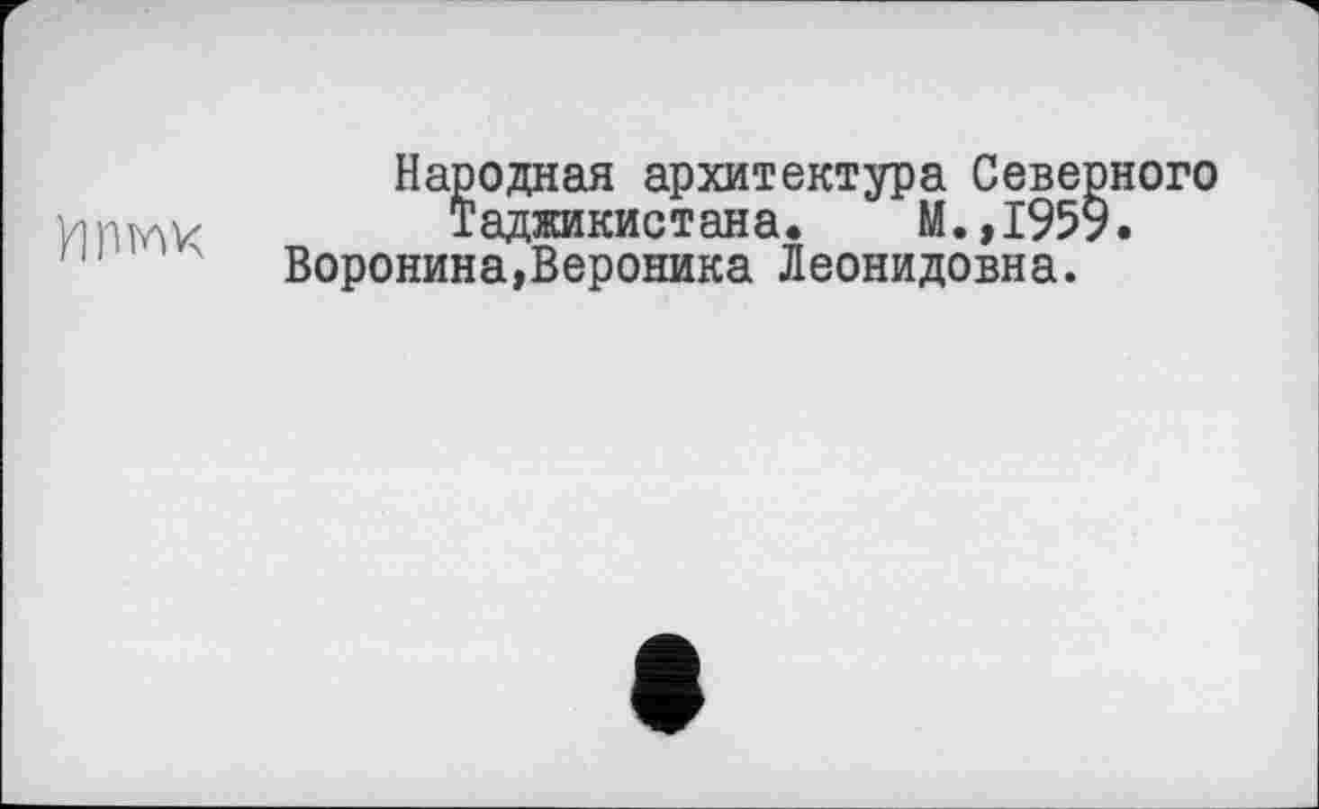 ﻿У1ПЖ
Народная архитектура Северного Таджикистана. М.,1959.
Воронина,Вероника Леонидовна.